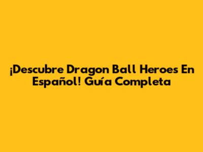 ¡Descubre Dragon Ball Heroes En Español! Guía Completa