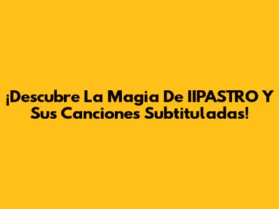 ¡Descubre La Magia De IIPASTRO Y Sus Canciones Subtituladas!