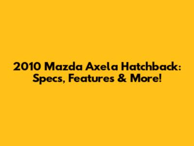 2010 Mazda Axela Hatchback: Specs, Features & More!