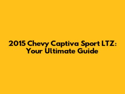 2015 Chevy Captiva Sport LTZ: Your Ultimate Guide