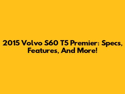 2015 Volvo S60 T5 Premier: Specs, Features, And More!