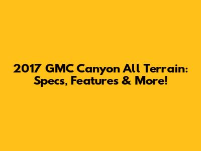 2017 GMC Canyon All Terrain: Specs, Features & More!
