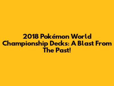 2018 Pokémon World Championship Decks: A Blast From The Past!