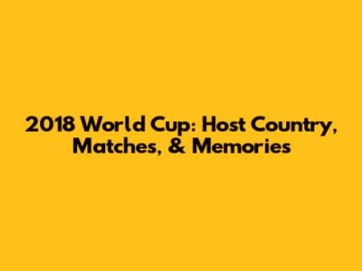 2018 World Cup: Host Country, Matches, & Memories