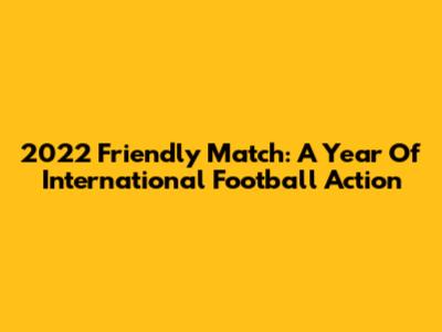 2022 Friendly Match: A Year Of International Football Action
