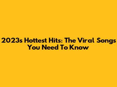 2023's Hottest Hits: The Viral Songs You Need To Know