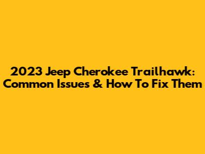 2023 Jeep Cherokee Trailhawk: Common Issues & How To Fix Them