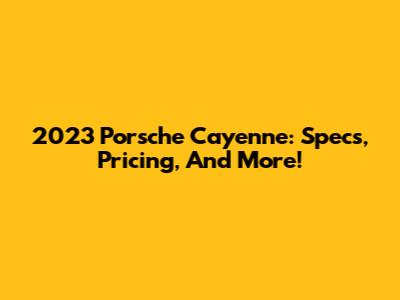 2023 Porsche Cayenne: Specs, Pricing, And More!