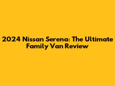 2024 Nissan Serena: The Ultimate Family Van Review