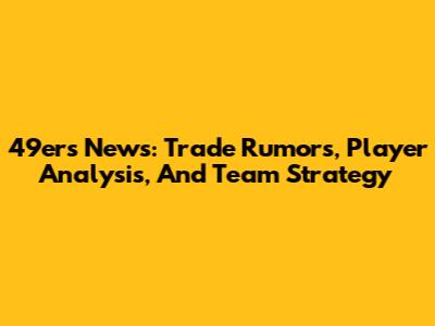49ers News: Trade Rumors, Player Analysis, And Team Strategy