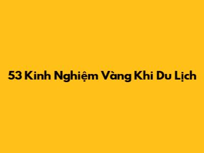 53 Kinh Nghiệm Vàng Khi Du Lịch