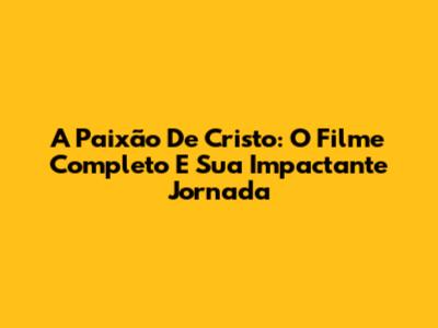 A Paixão De Cristo: O Filme Completo E Sua Impactante Jornada