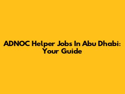 ADNOC Helper Jobs In Abu Dhabi: Your Guide