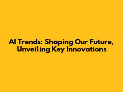 AI Trends: Shaping Our Future, Unveiling Key Innovations