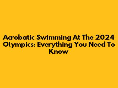 Acrobatic Swimming At The 2024 Olympics: Everything You Need To Know