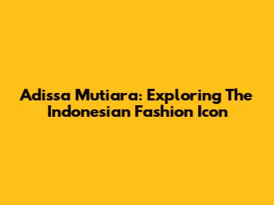 Adissa Mutiara: Exploring The Indonesian Fashion Icon