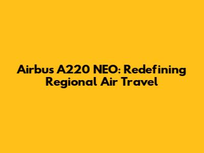 Airbus A220 NEO: Redefining Regional Air Travel