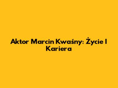 Aktor Marcin Kwaśny: Życie I Kariera