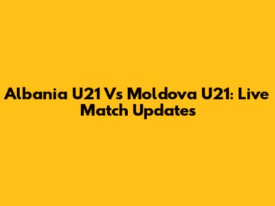 Albania U21 Vs Moldova U21: Live Match Updates