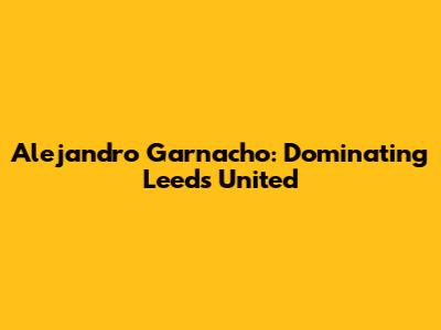 Alejandro Garnacho: Dominating Leeds United