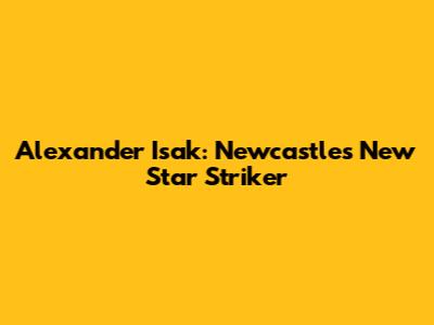 Alexander Isak: Newcastle's New Star Striker