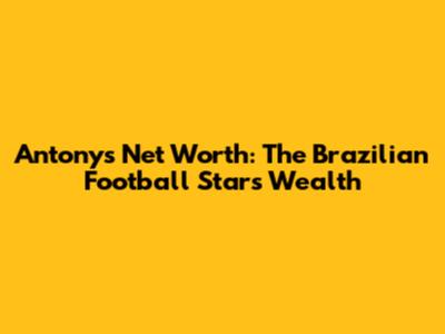 Antony's Net Worth: The Brazilian Football Star's Wealth