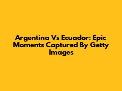 Argentina Vs Ecuador: Epic Moments Captured By Getty Images