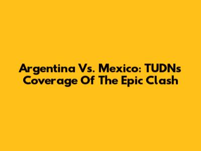 Argentina Vs. Mexico: TUDN's Coverage Of The Epic Clash