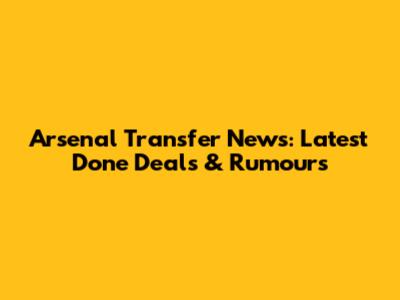 Arsenal Transfer News: Latest Done Deals & Rumours