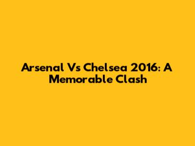 Arsenal Vs Chelsea 2016: A Memorable Clash