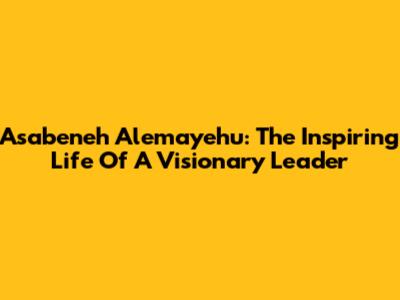 Asabeneh Alemayehu: The Inspiring Life Of A Visionary Leader