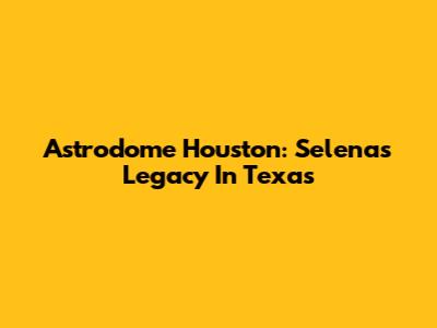 Astrodome Houston: Selena's Legacy In Texas