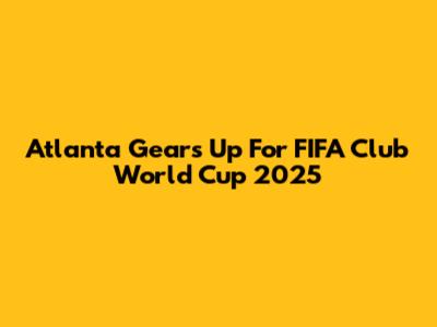Atlanta Gears Up For FIFA Club World Cup 2025