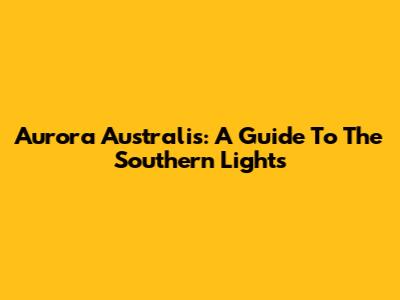 Aurora Australis: A Guide To The Southern Lights
