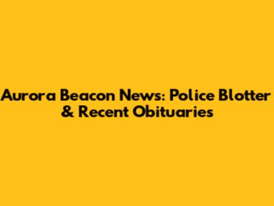 Aurora Beacon News: Police Blotter & Recent Obituaries