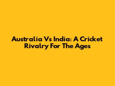 Australia Vs India: A Cricket Rivalry For The Ages