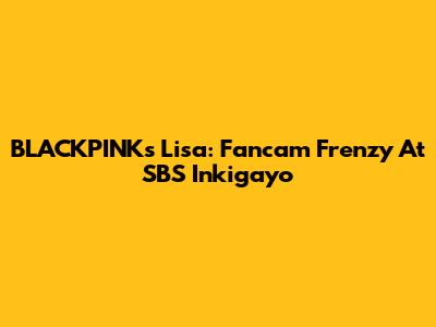 BLACKPINK's Lisa: Fancam Frenzy At SBS Inkigayo
