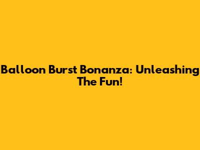 Balloon Burst Bonanza: Unleashing The Fun!