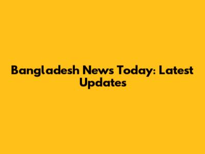 Bangladesh News Today: Latest Updates