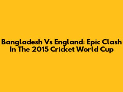 Bangladesh Vs England: Epic Clash In The 2015 Cricket World Cup