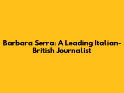 Barbara Serra: A Leading Italian-British Journalist