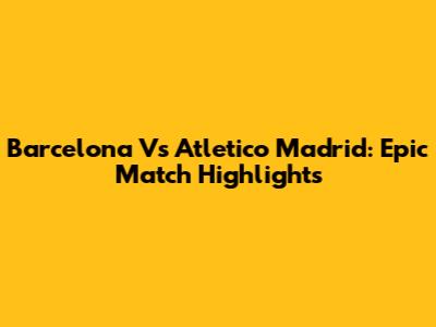 Barcelona Vs Atletico Madrid: Epic Match Highlights