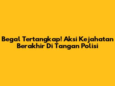 Begal Tertangkap! Aksi Kejahatan Berakhir Di Tangan Polisi