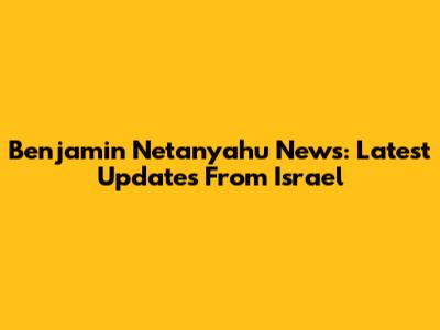 Benjamin Netanyahu News: Latest Updates From Israel