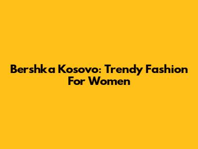 Bershka Kosovo: Trendy Fashion For Women