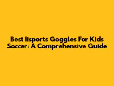 Best Iisports Goggles For Kids Soccer: A Comprehensive Guide