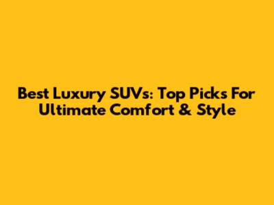 Best Luxury SUVs: Top Picks For Ultimate Comfort & Style