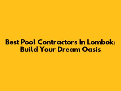 Best Pool Contractors In Lombok: Build Your Dream Oasis