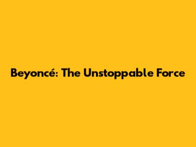 Beyoncé: The Unstoppable Force