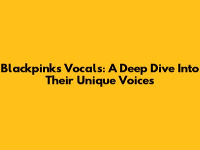Blackpink's Vocals: A Deep Dive Into Their Unique Voices